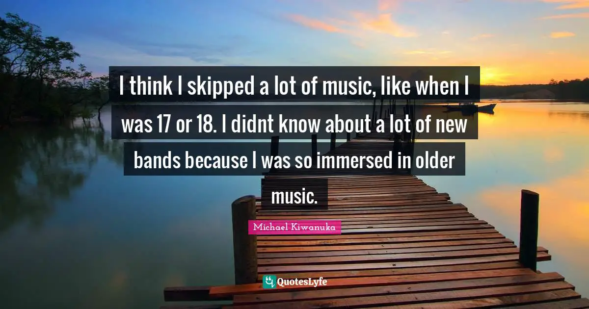 I think I skipped a lot of music, like when I was 17 or 18. I didnt know about a lot of new bands because I was so immersed in older music.