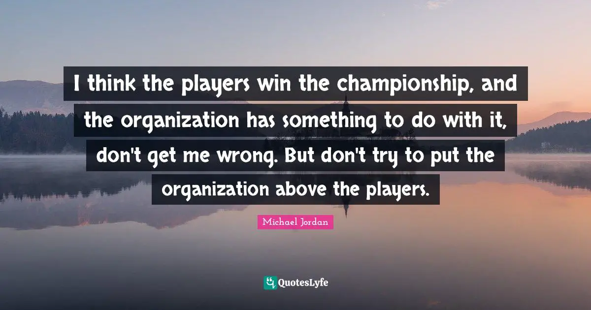 I think the players win the championship, and the organization has something to do with it, don't get me wrong. But don't try to put the organization above the players.
