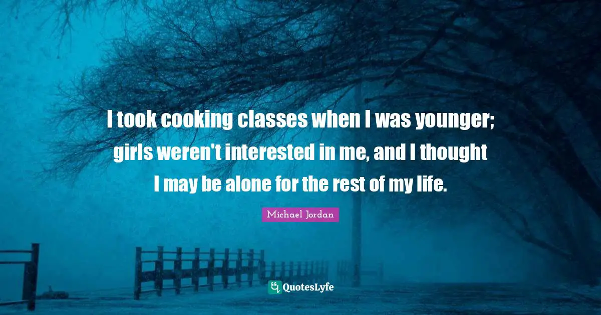 I took cooking classes when I was younger; girls weren't interested in me, and I thought I may be alone for the rest of my life.