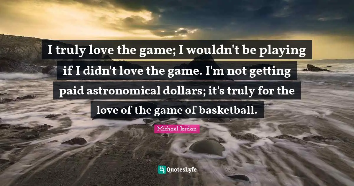 I truly love the game; I wouldn't be playing if I didn't love the game. I'm not getting paid astronomical dollars; it's truly for the love of the game of basketball.