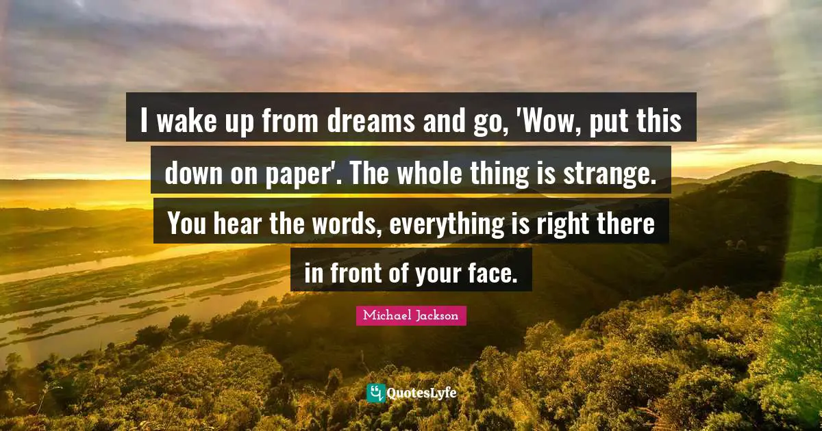 I wake up from dreams and go, 'Wow, put this down on paper'. The whole thing is strange. You hear the words, everything is right there in front of your face.