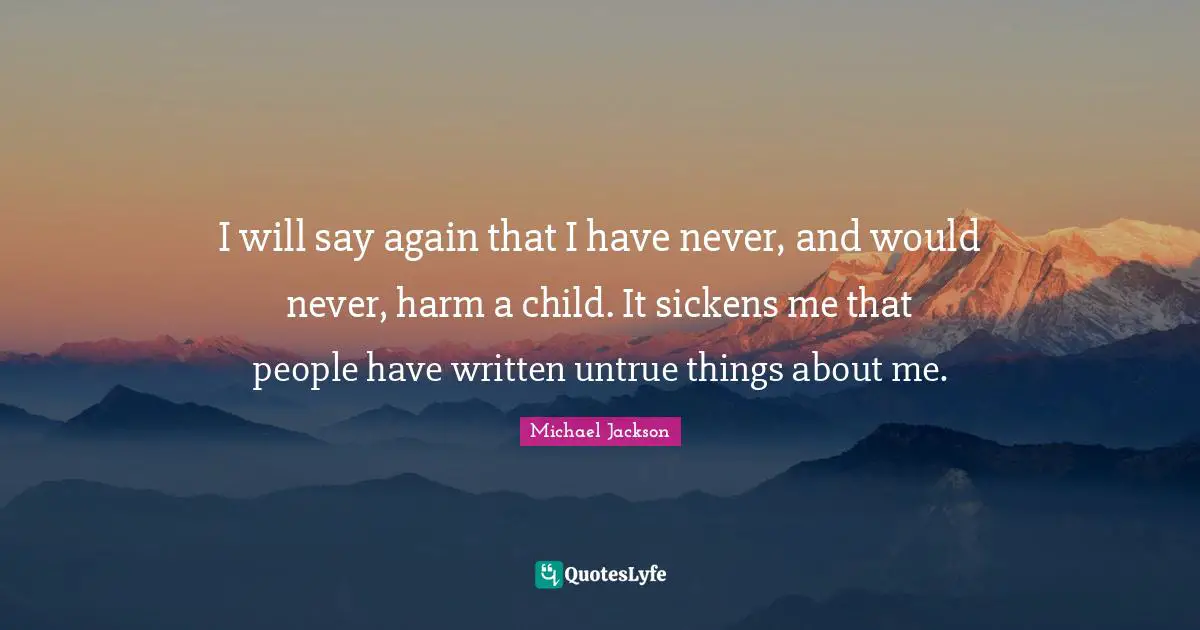 I will say again that I have never, and would never, harm a child. It sickens me that people have written untrue things about me.