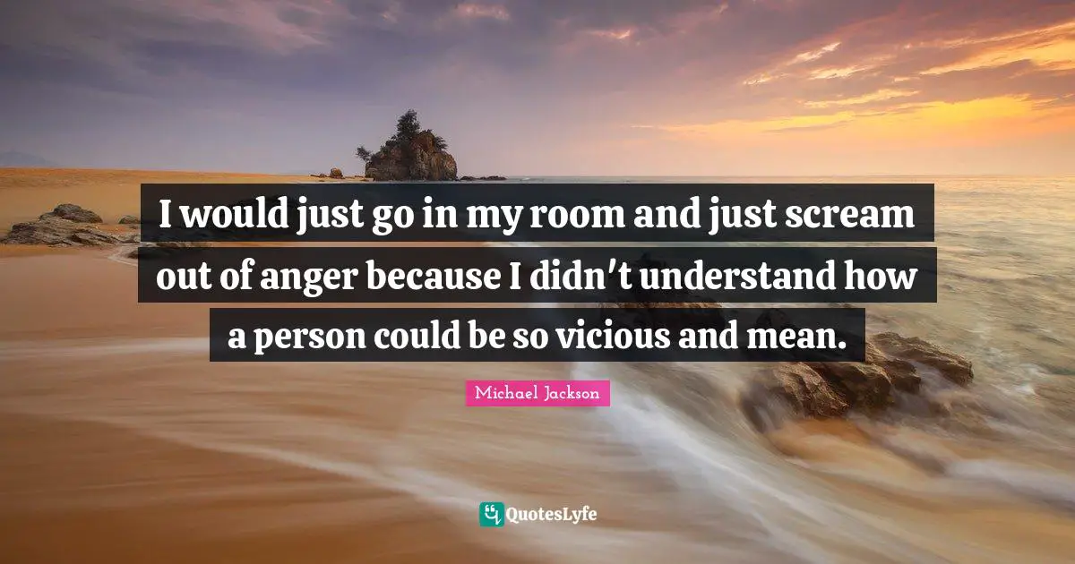 I would just go in my room and just scream out of anger because I didn't understand how a person could be so vicious and mean.