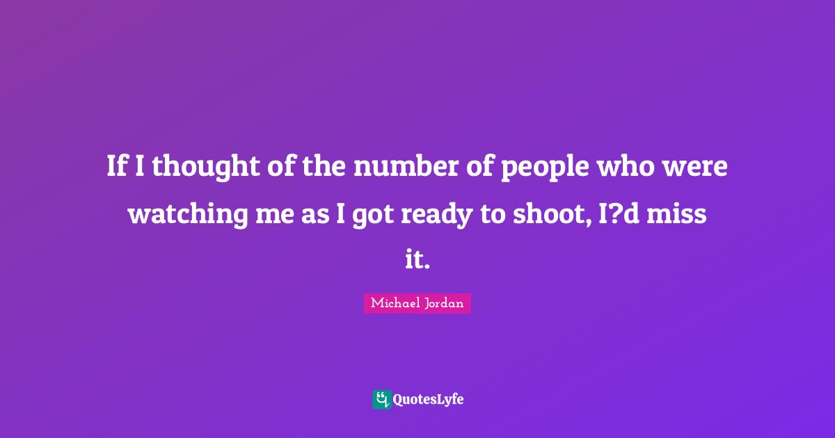 If I thought of the number of people who were watching me as I got ready to shoot, I?d miss it.