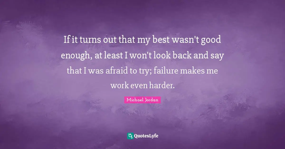 If it turns out that my best wasn't good enough, at least I won't look back and say that I was afraid to try; failure makes me work even harder.