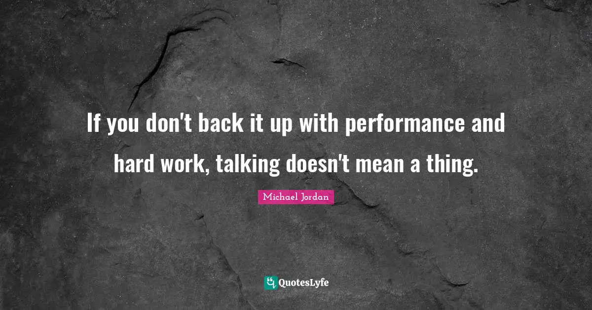 If you don't back it up with performance and hard work, talking doesn't mean a thing.