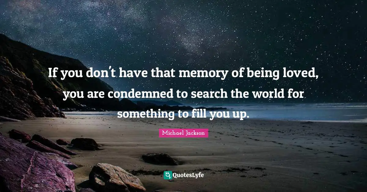 If you don't have that memory of being loved, you are condemned to search the world for something to fill you up.