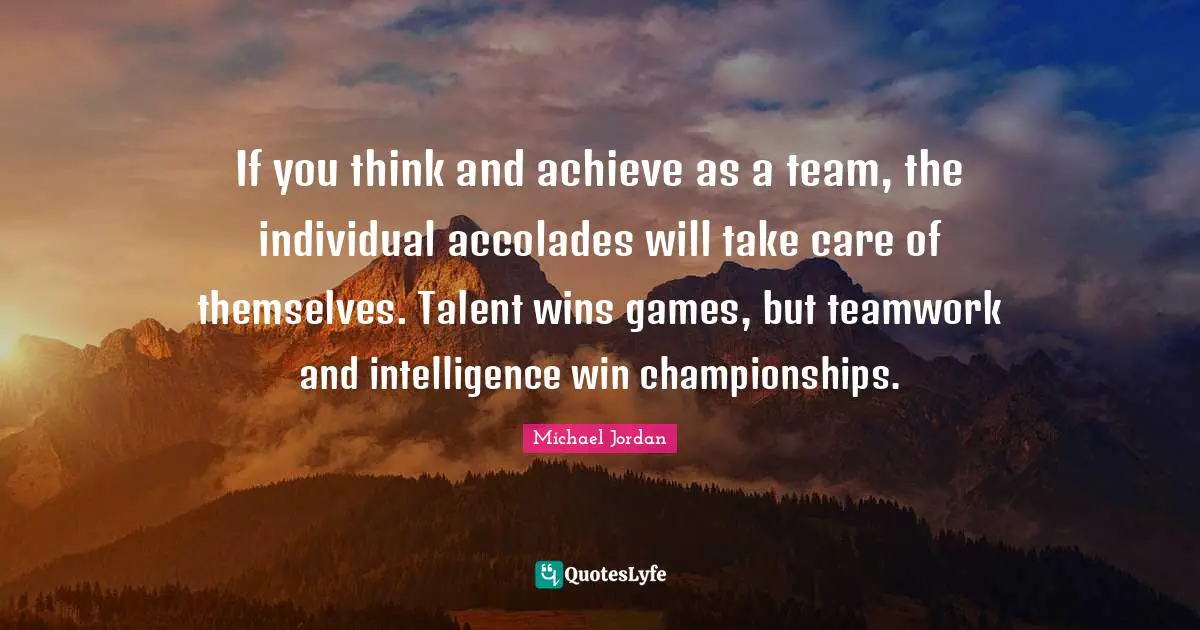 If you think and achieve as a team, the individual accolades will take care of themselves. Talent wins games, but teamwork and intelligence win championships.