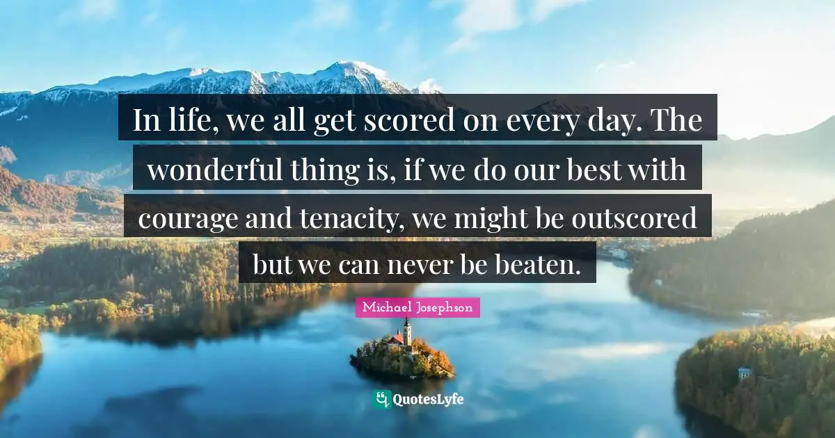 In life, we all get scored on every day. The wonderful thing is, if we do our best with courage and tenacity, we might be outscored but we can never be beaten.