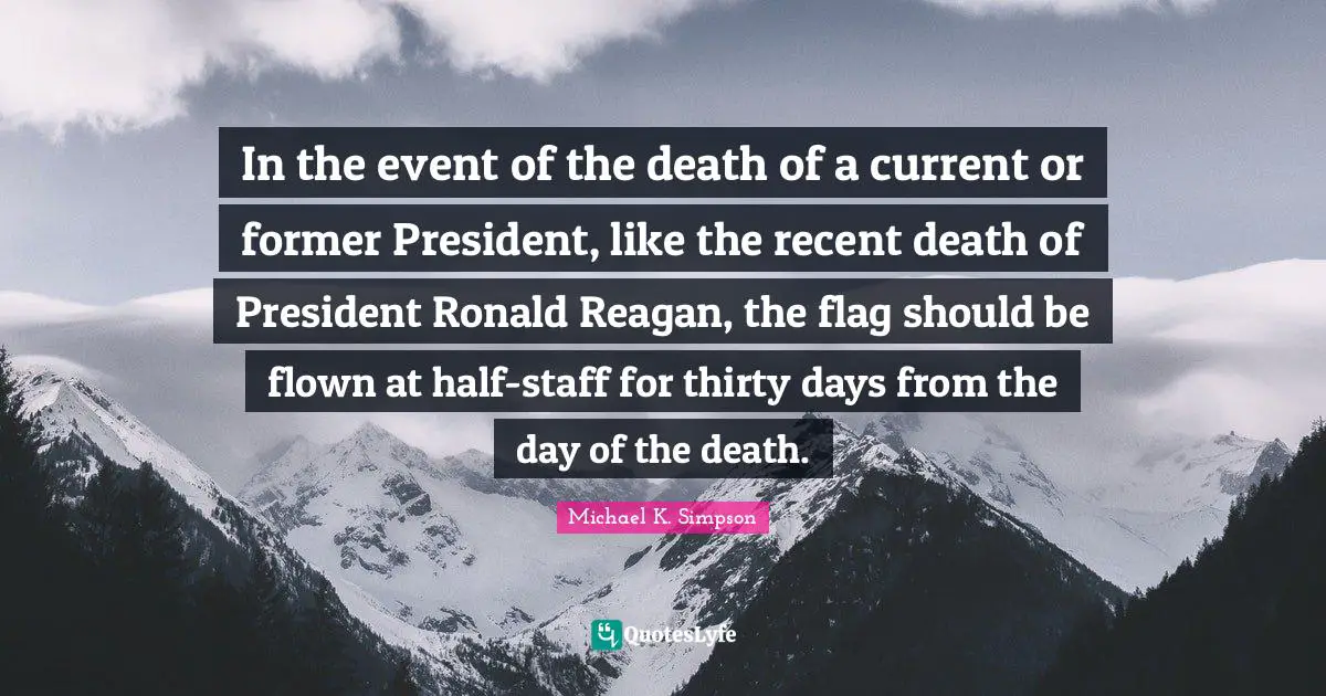 Michael K. Simpson Quotes: "In the event of the death of a current or former President, like the recent death of President Ronald Reagan, the flag should be flown at half-staff for thirty days from the day of the death."