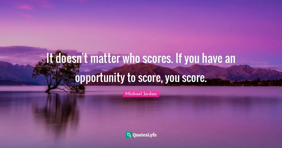 It doesn't matter who scores. If you have an opportunity to score, you score.
