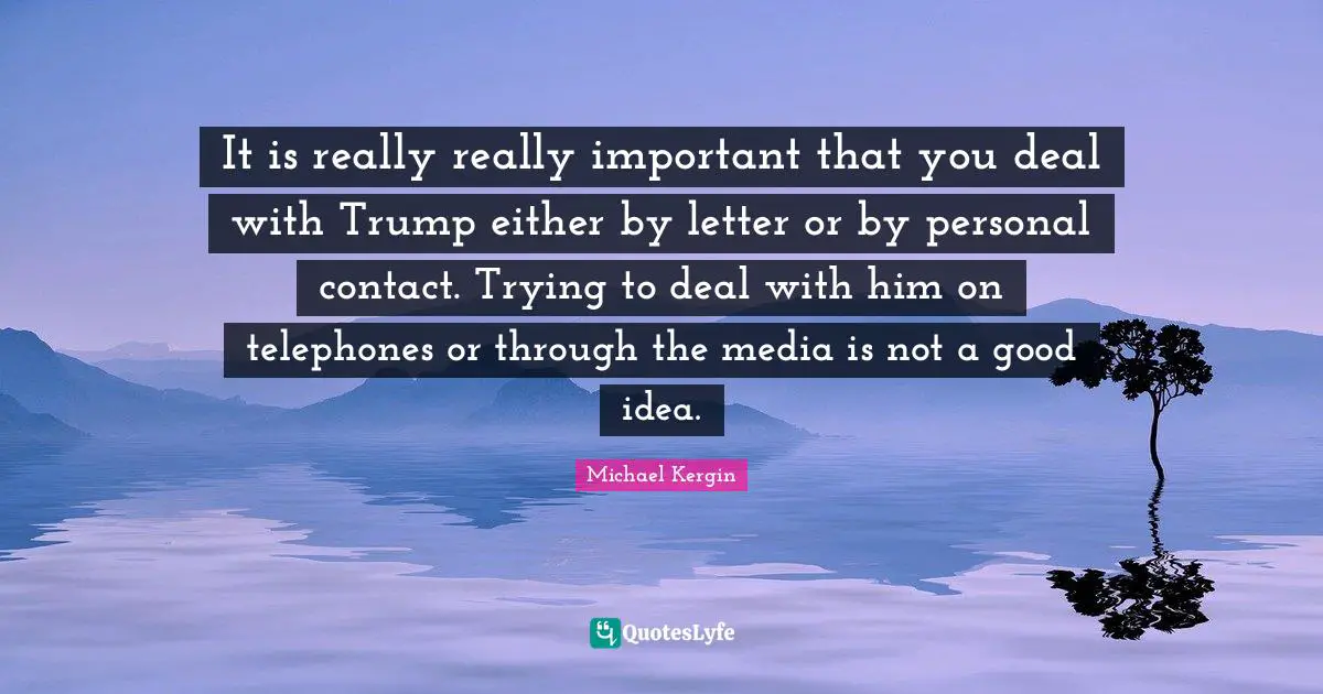 It is really really important that you deal with Trump either by letter or by personal contact. Trying to deal with him on telephones or through the media is not a good idea.