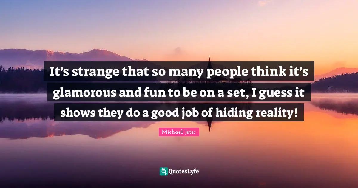 It's strange that so many people think it's glamorous and fun to be on a set, I guess it shows they do a good job of hiding reality!
