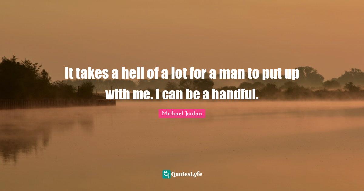 It takes a hell of a lot for a man to put up with me. I can be a handful.