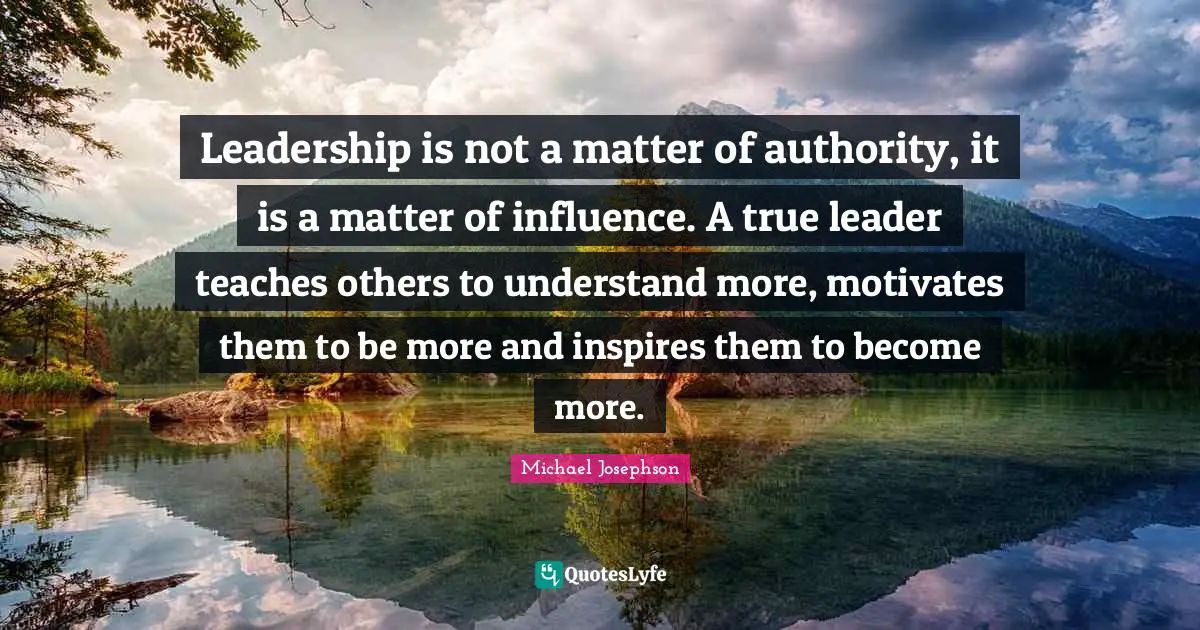 Leadership is not a matter of authority, it is a matter of influence. A true leader teaches others to understand more, motivates them to be more and inspires them to become more.