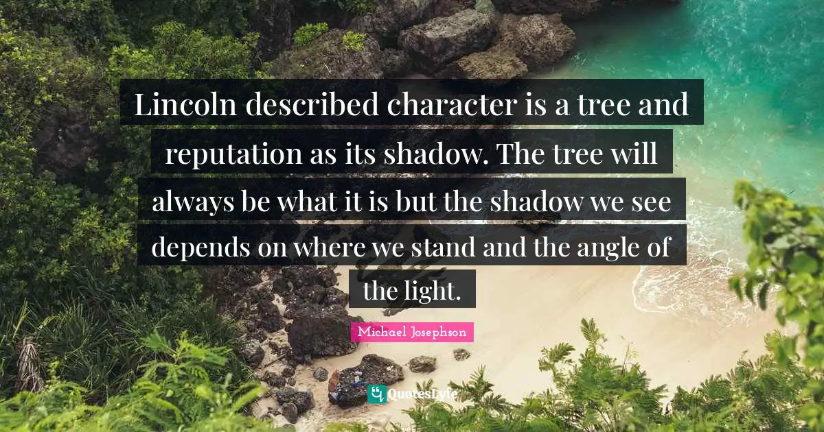 Lincoln described character is a tree and reputation as its shadow. The tree will always be what it is but the shadow we see depends on where we stand and the angle of the light.