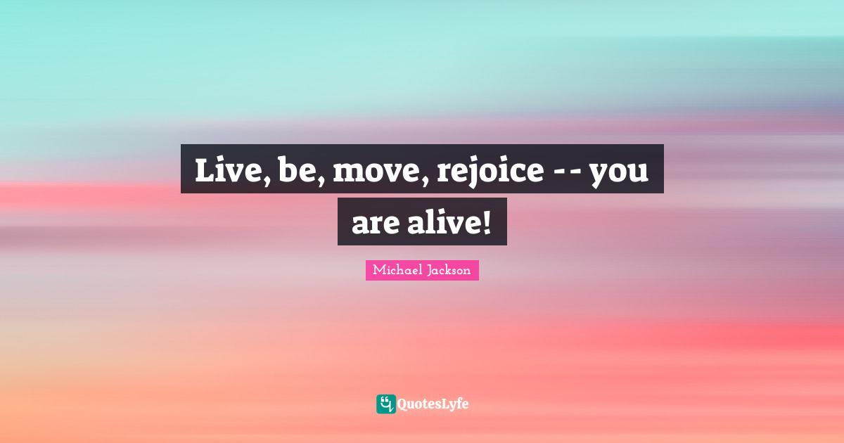 Live, be, move, rejoice -- you are alive!