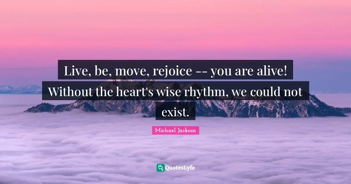 Live, be, move, rejoice -- you are alive! Without the heart's wise rhythm, we could not exist.