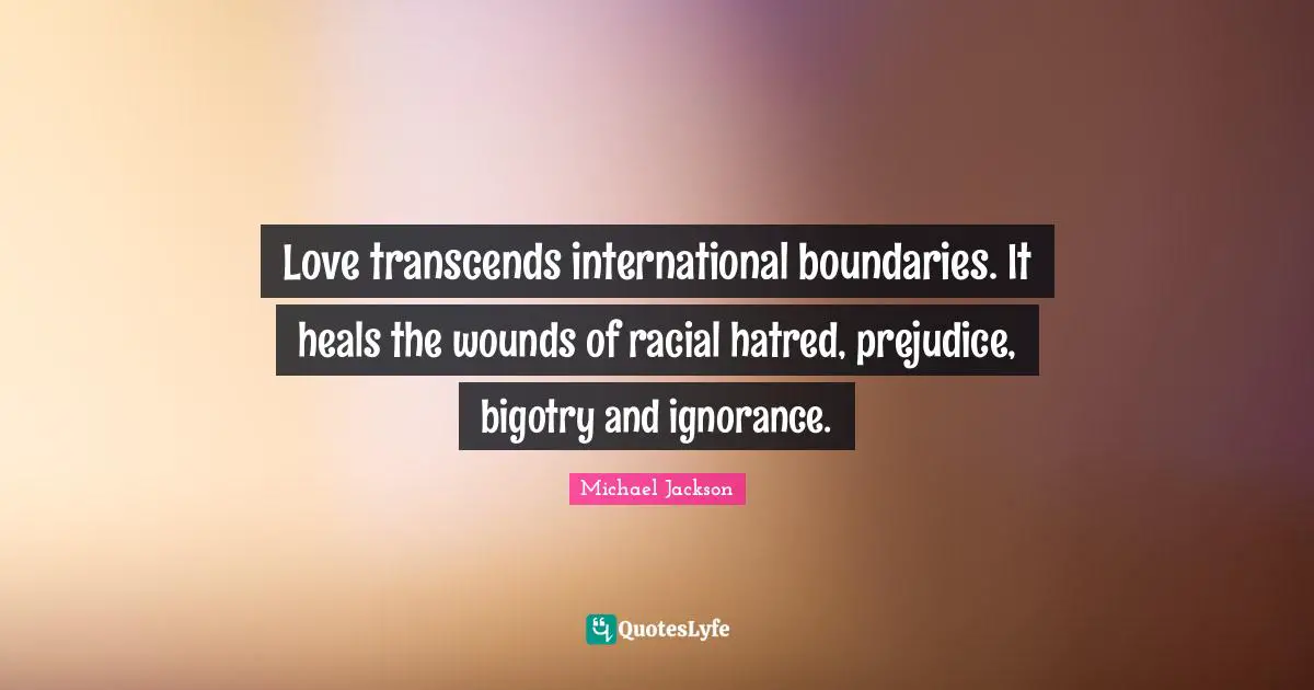 Love transcends international boundaries. It heals the wounds of racial hatred, prejudice, bigotry and ignorance.