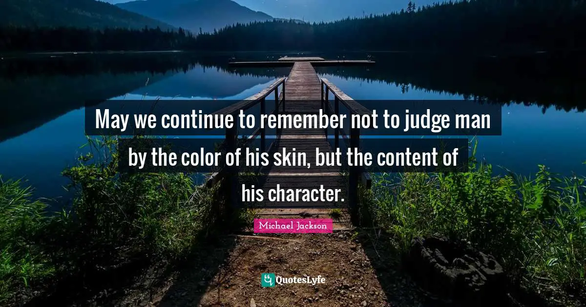 May we continue to remember not to judge man by the color of his skin, but the content of his character.