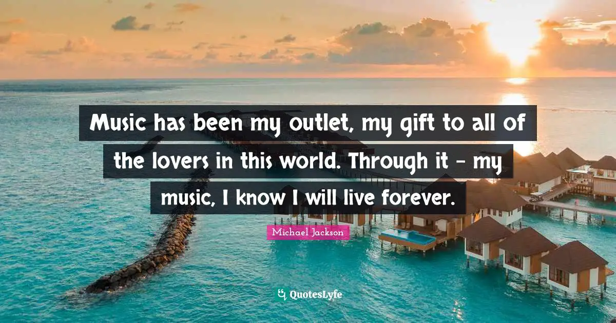 Music has been my outlet, my gift to all of the lovers in this world. Through it - my music, I know I will live forever.