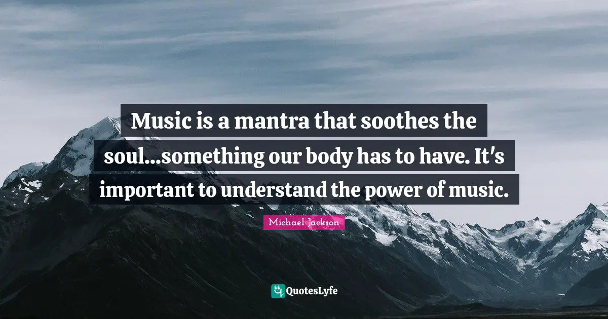Music is a mantra that soothes the soul...something our body has to have. It's important to understand the power of music.