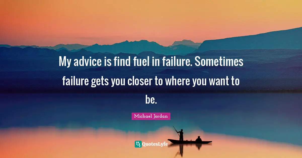 My advice is find fuel in failure. Sometimes failure gets you closer to where you want to be.