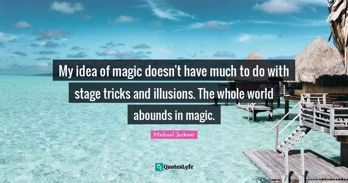 My idea of magic doesn't have much to do with stage tricks and illusions. The whole world abounds in magic.