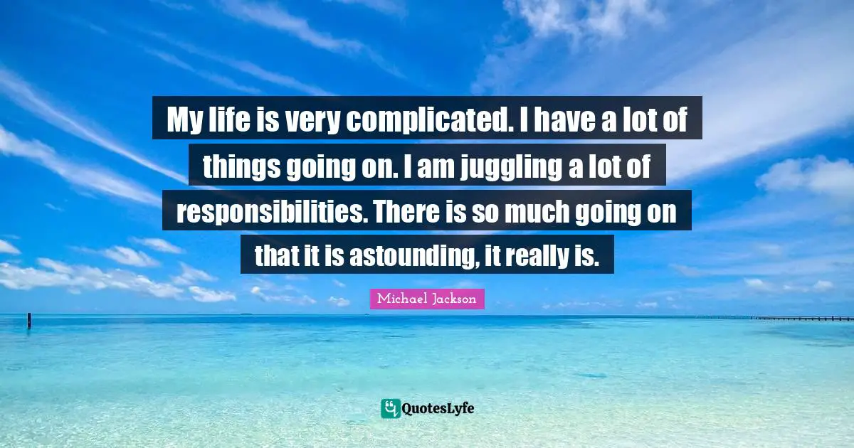 Juggling Quotes: "My life is very complicated. I have a lot of things going on. I am juggling a lot of responsibilities. There is so much going on that it is astounding, it really is."