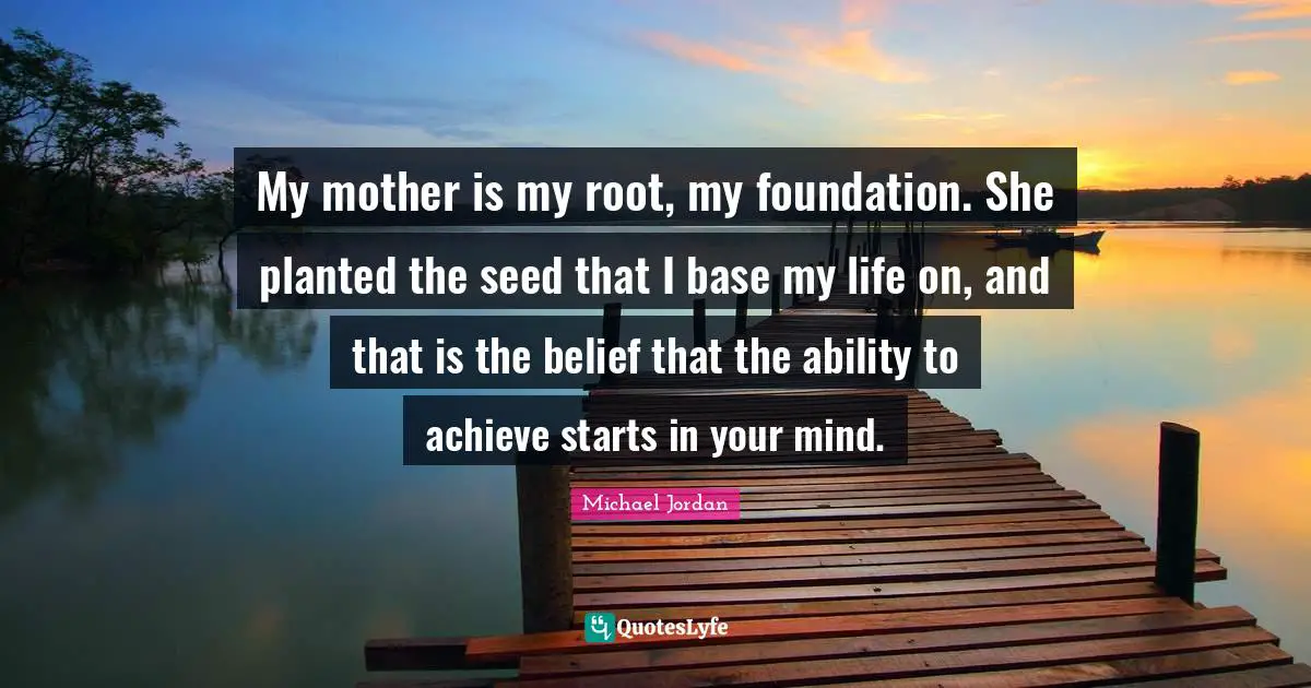 Mothers Day Quotes: "My mother is my root, my foundation. She planted the seed that I base my life on, and that is the belief that the ability to achieve starts in your mind."
