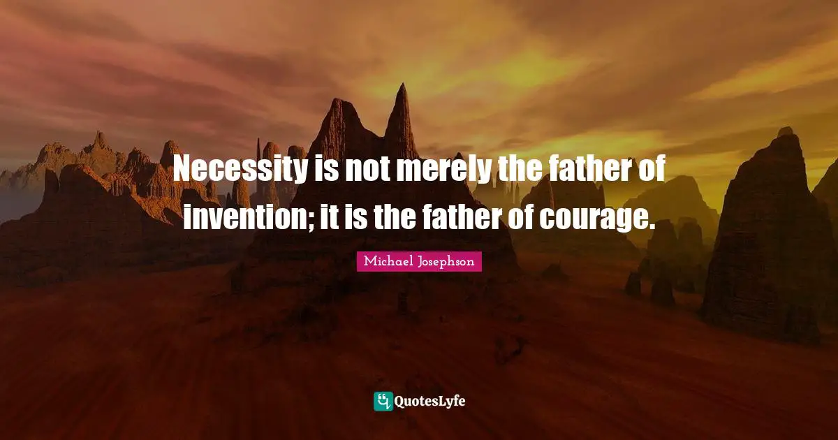 Necessity is not merely the father of invention; it is the father of courage.
