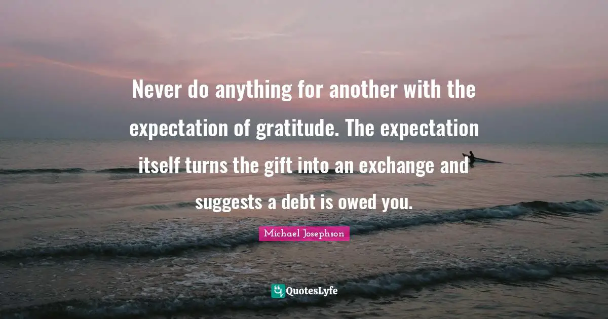 Never do anything for another with the expectation of gratitude. The expectation itself turns the gift into an exchange and suggests a debt is owed you.