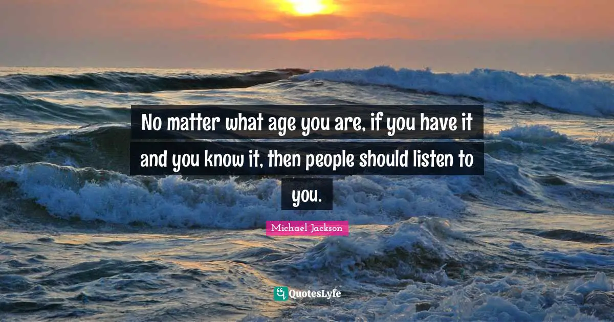 No matter what age you are, if you have it and you know it, then people should listen to you.
