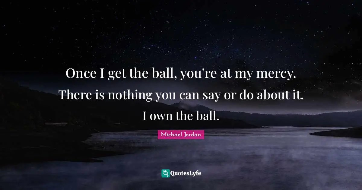 Once I get the ball, you're at my mercy. There is nothing you can say or do about it. I own the ball.