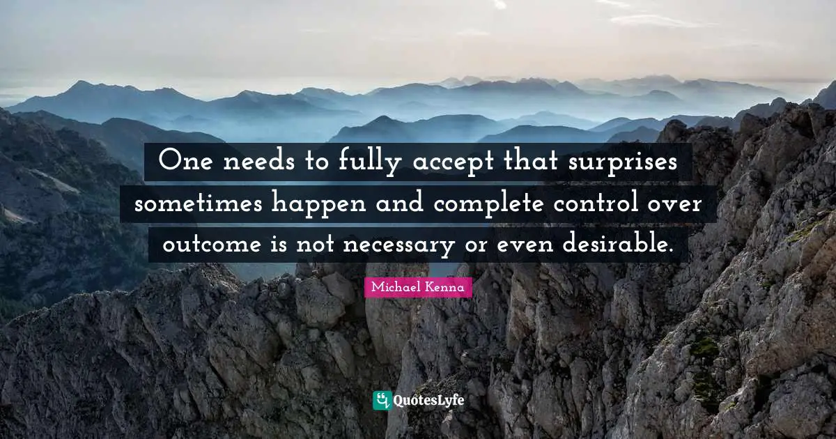 One needs to fully accept that surprises sometimes happen and complete control over outcome is not necessary or even desirable.