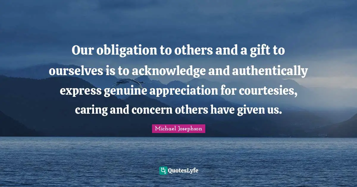 Our obligation to others and a gift to ourselves is to acknowledge and authentically express genuine appreciation for courtesies, caring and concern others have given us.