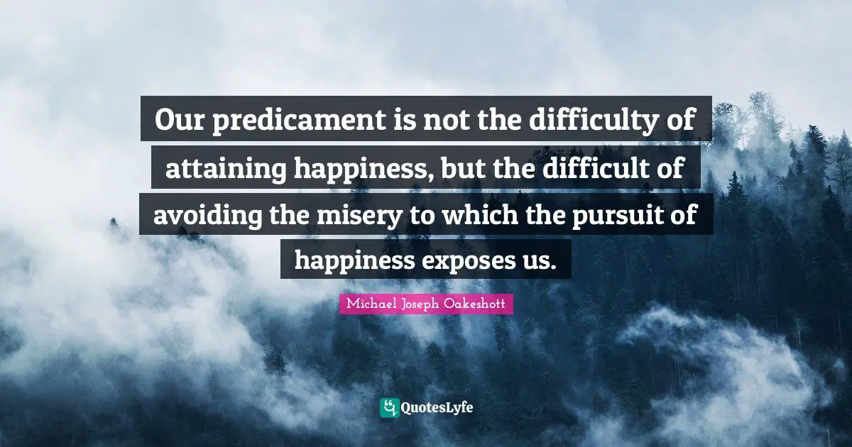 Our predicament is not the difficulty of attaining happiness, but the difficult of avoiding the misery to which the pursuit of happiness exposes us.