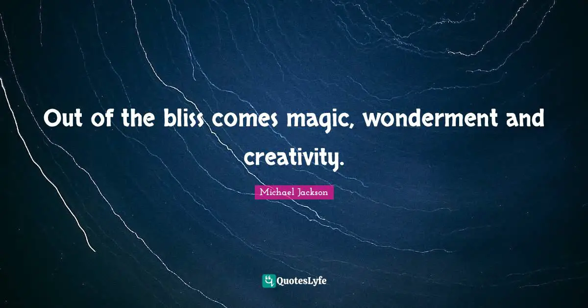 Out of the bliss comes magic, wonderment and creativity.
