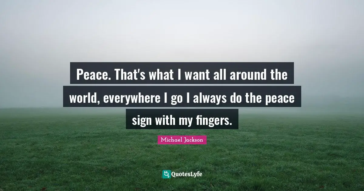 Peace. That's what I want all around the world, everywhere I go I always do the peace sign with my fingers.