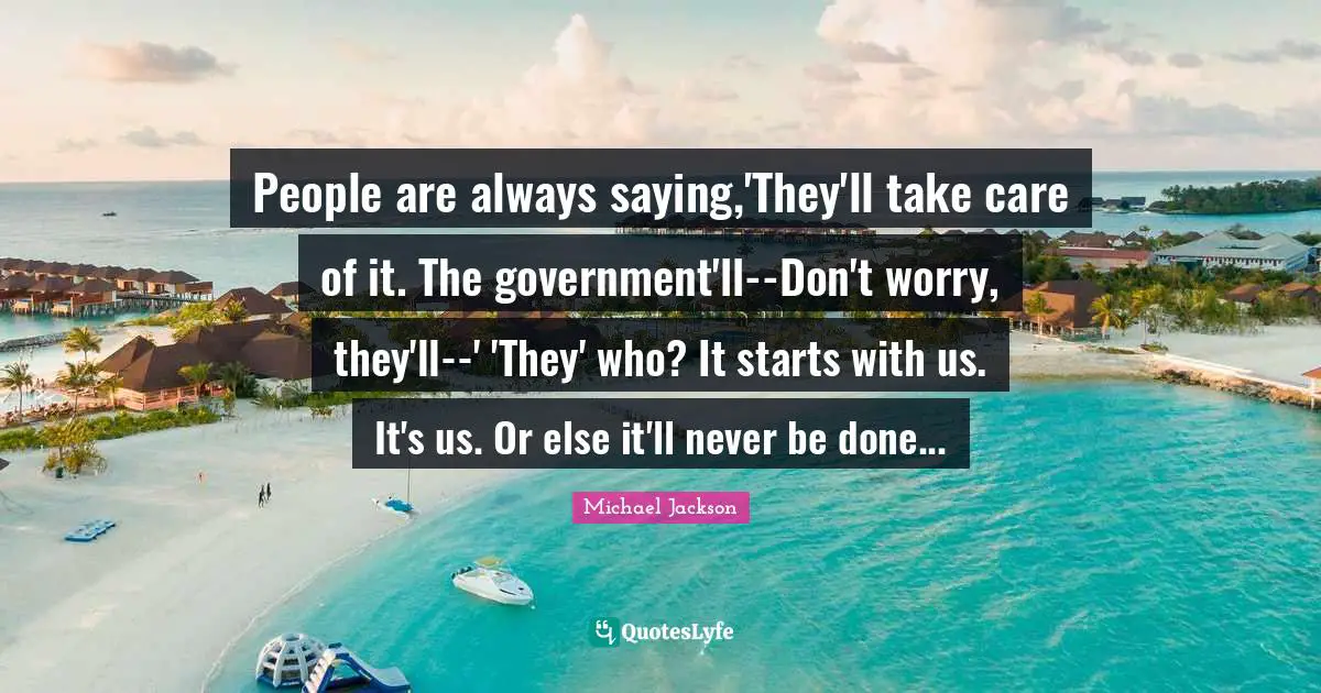 People are always saying,'They'll take care of it. The government'll--Don't worry, they'll--' 'They' who? It starts with us. It's us. Or else it'll never be done...