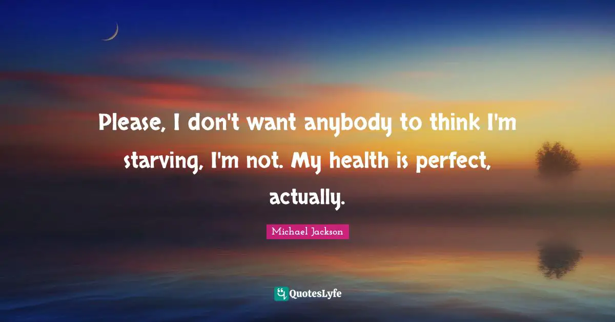Please, I don't want anybody to think I'm starving, I'm not. My health is perfect, actually.