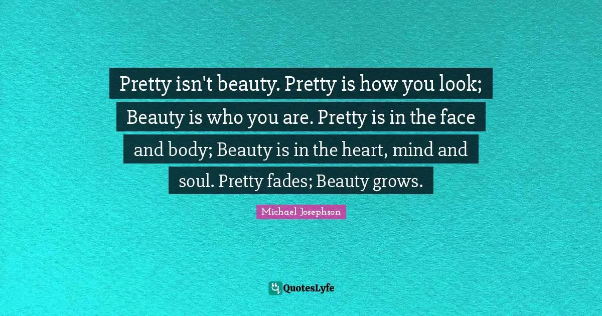 Pretty isn't beauty. Pretty is how you look; Beauty is who you are. Pretty is in the face and body; Beauty is in the heart, mind and soul. Pretty fades; Beauty grows.