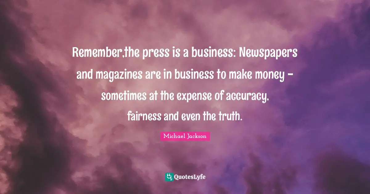 Remember,the press is a business: Newspapers and magazines are in business to make money - sometimes at the expense of accuracy, fairness and even the truth.