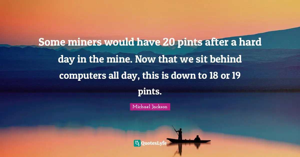 Some miners would have 20 pints after a hard day in the mine. Now that we sit behind computers all day, this is down to 18 or 19 pints.