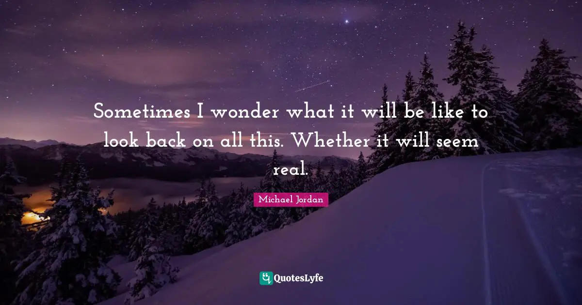 Sometimes I wonder what it will be like to look back on all this. Whether it will seem real.