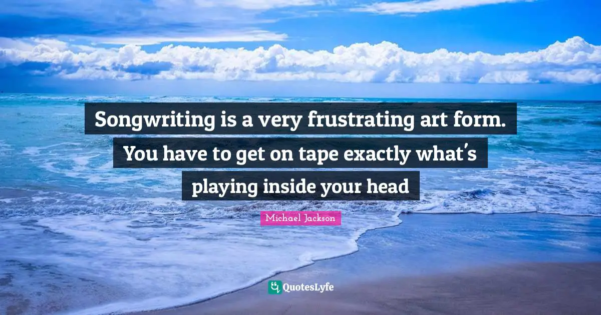 Songwriting is a very frustrating art form. You have to get on tape exactly what's playing inside your head
