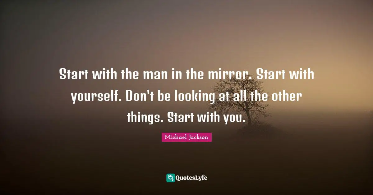 Michael  Jackson Quotes: "Start with the man in the mirror. Start with yourself. Don't be looking at all the other things. Start with you."
