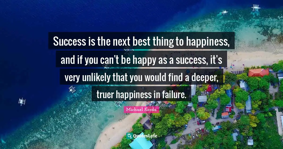 Success is the next best thing to happiness, and if you can't be happy as a success, it's very unlikely that you would find a deeper, truer happiness in failure.