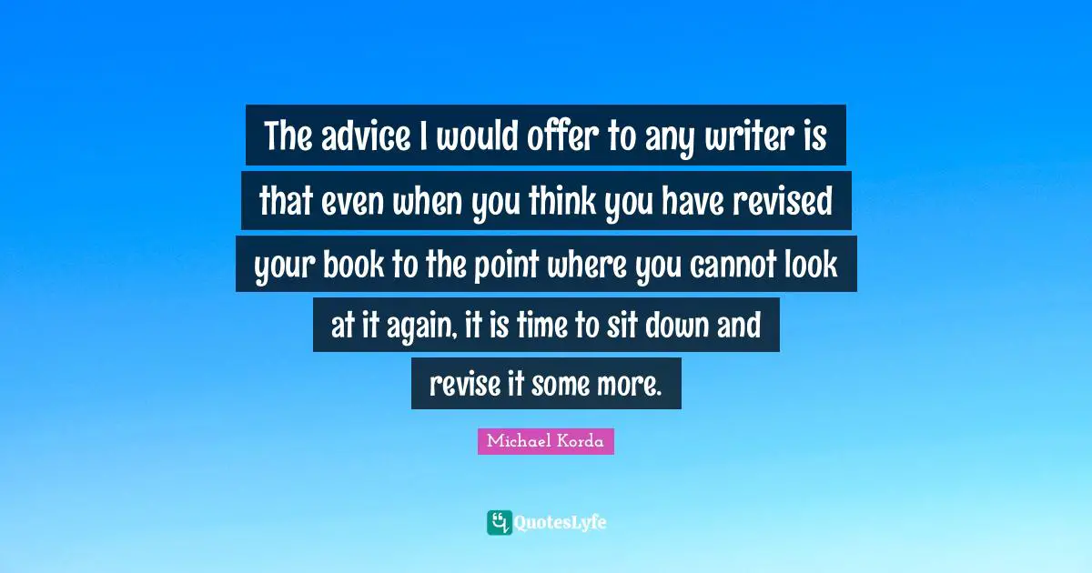 The advice I would offer to any writer is that even when you think you have revised your book to the point where you cannot look at it again, it is time to sit down and revise it some more.