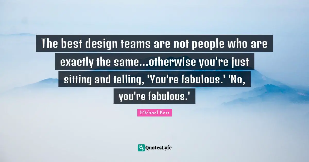 Michael Kors Quotes: "The best design teams are not people who are exactly the same...otherwise you're just sitting and telling, 'You're fabulous.' 'No, you're fabulous.'"